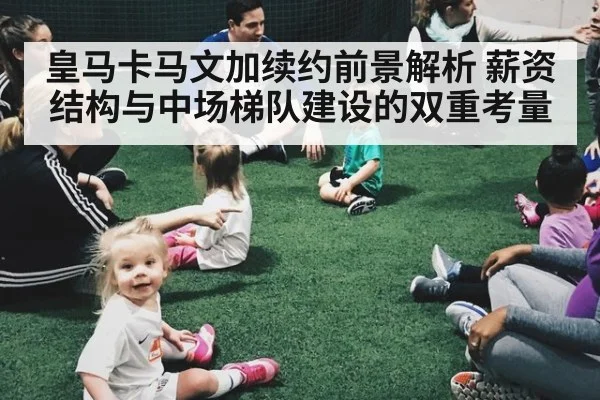 皇马卡马文加续约前景解析 薪资结构与中场梯队建设的双重考量
